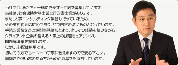 当社では、私たちと一緒に成長する仲間を募集しています。
当社は、社会保険労務士業と行政書士業があります。
また、人事コンサルティング業務も行っているため、
その業務範囲は広範であり、かつ内容の濃いものとなっています。
手続き業務などの定型事務はもとより、少しずつ経験を積みながら、
クライアント企業の抱える人事上の課題をヒアリングし、
問題解決策を提案します。
しかし、心配は無用です。
初めての方でも一つ一つ丁寧に教えますのでご安心下さい。
前向きで強い志のある方からのご応募をお待ちしています。